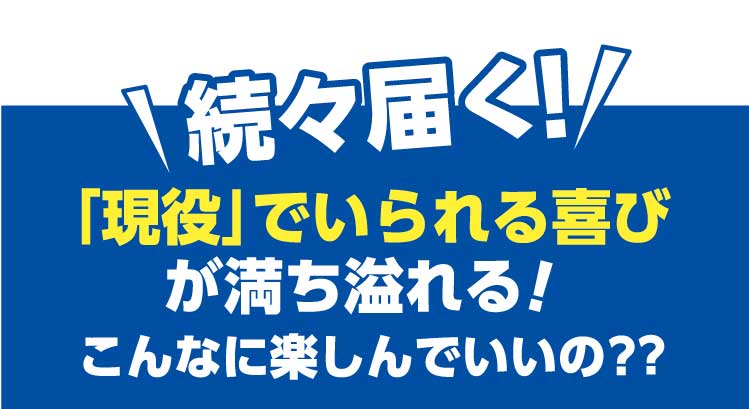 続々届く「現役」でいられる喜びが満ち溢れる！こんなに楽しんでいいの？